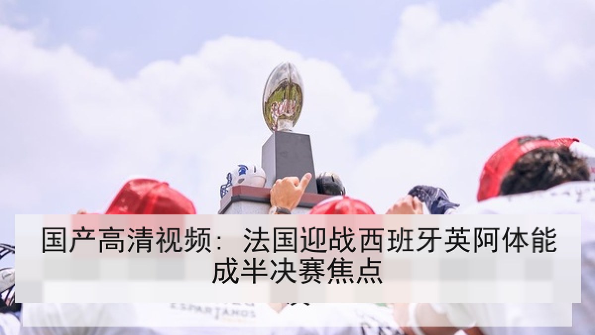 国产高清视频: 法国迎战西班牙英阿体能成半决赛焦点 国产高清视频: 法国迎战西班牙英阿体能成半决赛焦点