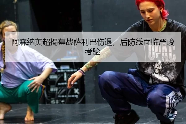 阿森纳英超揭幕战萨利巴伤退，后防线面临严峻考验