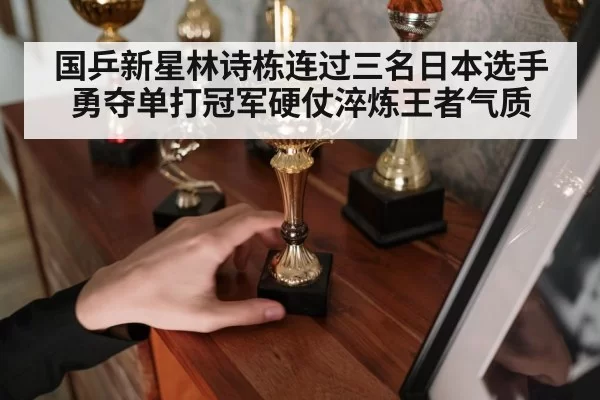 国乒新星林诗栋连过三名日本选手勇夺单打冠军硬仗淬炼王者气质